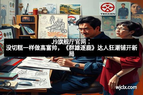 J9旗舰厅官网：没切糕一样做高富帅，《群雄逐鹿》达人狂潮铺开新局